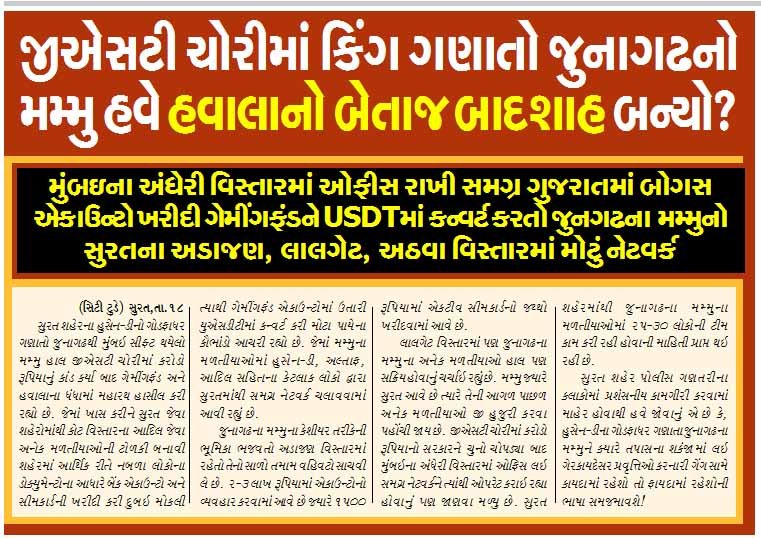 જીએસટી ચોરીમાં કિંગ ગણાતો જુનાગઢનો મમ્મુ હવે હવાલાનો બેતાજ બાદશાહ બન્યો? મુંબઇના અંધેરી વિસ્તારમાં ઓફીસ રાખી સમગ્ર ગુજરાતમાં બોગસ એકાઉન્ટો ખરીદી ગેમીંગફંડને USDTમાં કન્વર્ટ કરતો જુનગઢના મમ્મુનો સુરતના અડાજણ, લાલગેટ, અઠવા વિસ્તારમાં મોટું નેટવર્ક